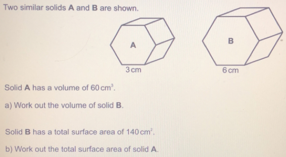 Two similar solids A and B are shown. Solid A has a volume of 60cm3 a Work out the volume of solid B. Solid B has a total surface area of 140cm2 b Work out the total surface area of solid A.