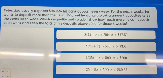 Petes dad usually deposits $ 25 into his bank account every week. For the next 8 weeks, he wants to deposit more than the usual $ 25, and he wants the extra amount deposited to be the same each week. Which inequality and solution show how much more he can deposit each week and keep the total of his deposits above $ 500 for those 8 weeks? 825+x>500;x>837.50 825+x>500 x>8300 825+x>50 x>8300 × 25+8x>500 x>859.37 =
