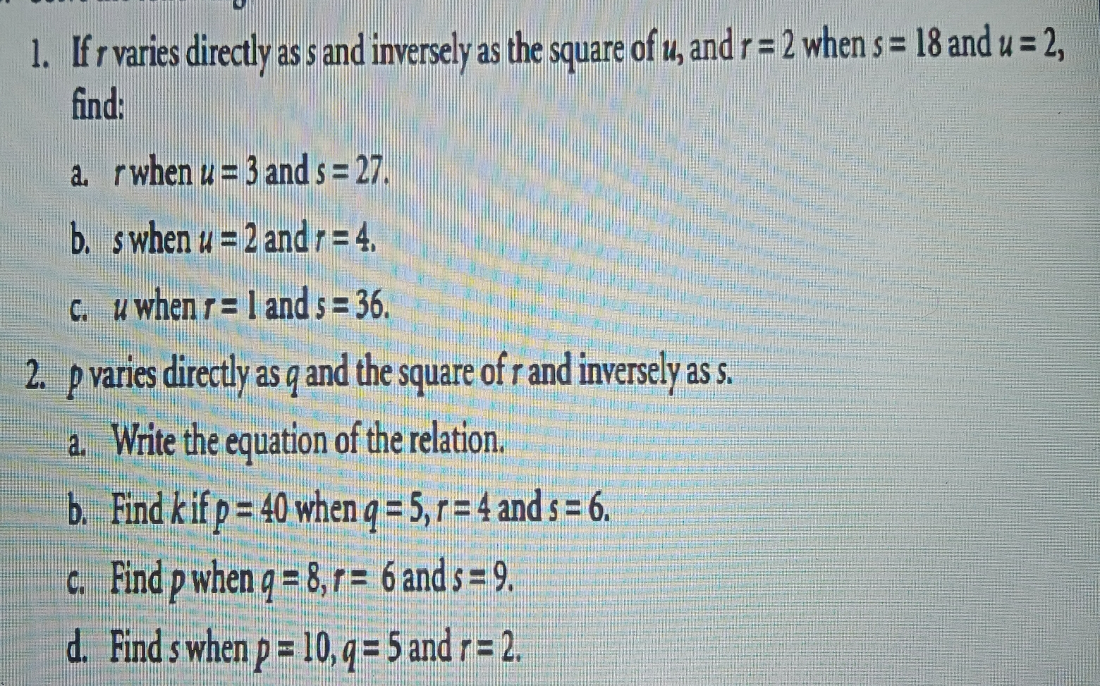 1. If r varies directly as s and inversely as the square of u_, and r=2 when s=18 and u=2 find:: a. rwhen u=3 and s=27 b.swhen u=2 and r=4 c.uwhen r=1 and s=36 2. p varies directly as q and the square of r and inversely as s.. a. Write the equation of the relation.. b. Find k if p=40 when q=5 r=4 and s=6 c. Find p when q=8 r= 6 and s=9 d. Find s when p=10 q=5 and r=2