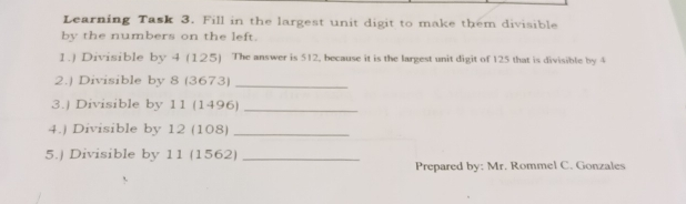 Learning Task 3. Fill in the largest unit digit to make them divisible by the numbers on the left. 1. Divisible by 4125 The answer is 512, because it is the largest unit digit of 125 that is divisible by 4 2. Divisible by 83673 _ 3. Divisible by 111496 _ 4. Divisible by 12108 _ 5.j Divisible by 111562 _Prepared by: Mr. Rommel C. Gonzales