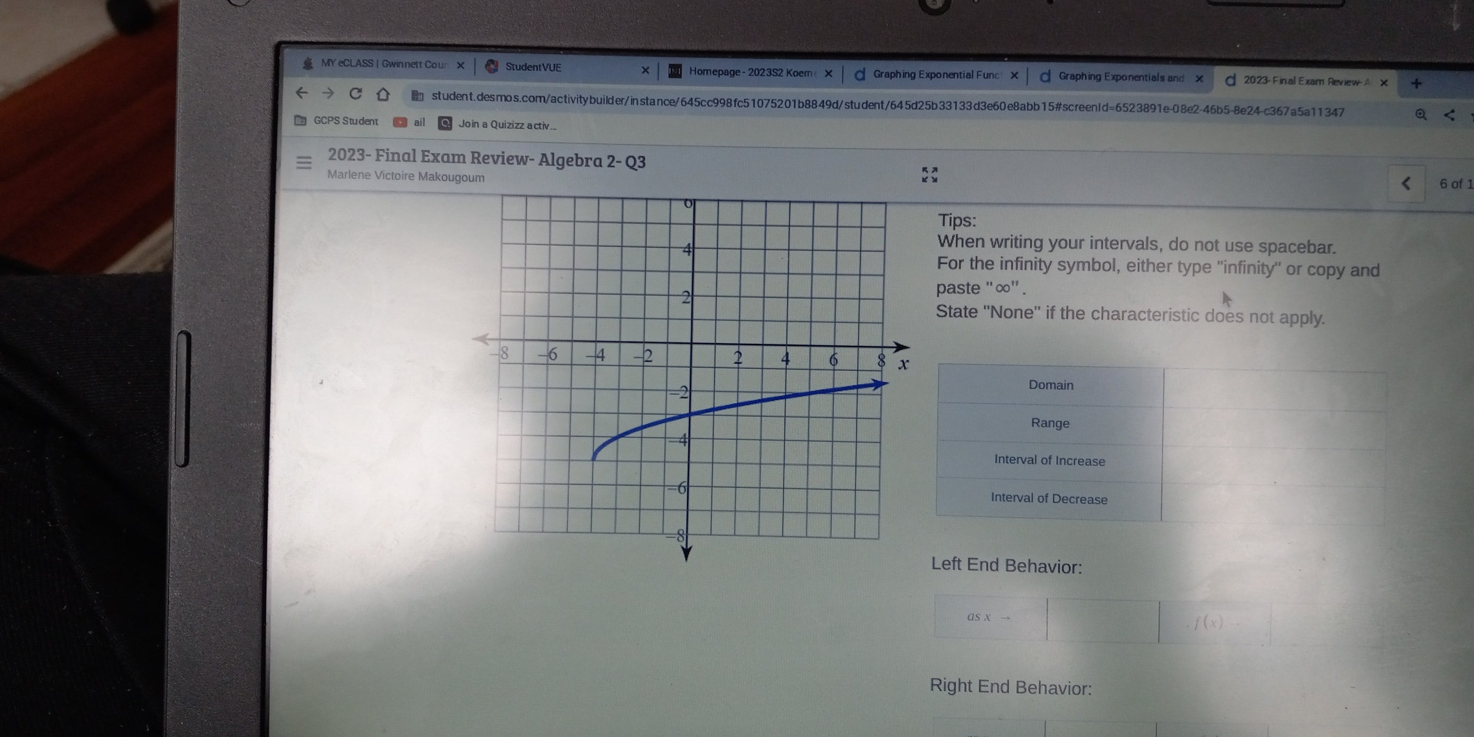 MY eCLASS | Gwinnett Cour × StudentVUE Homepage - 2023S2 Koem X Graphing Exponential Funce X Graphing Exponentials and X d 2023- Final Exam Review- A X + student.desmos.com/activitybuilder/instance/645cc998fc51075201b8849d/student/645d25b33133d3e60e8abb15#screenId=6523891e-08e2-46b5-8e24-c367a5a11347 Q < GCPS Student ail Join a Quizizz activ... 2023- Final Exam Review- Algebra 2- Q3 Marlene Victoire Makougoum < 6 of 1 Tips: When writing your intervals, do not use spacebar. For the infinity symbol, either type ''infinity'' or copy and paste "∞" . State ''None'' if the characteristic does not apply. Domain Range Interval of Increase Interval of Decrease Left End Behavior: asxto x_1+x_2=frac square square ,fx Right End Behavior: